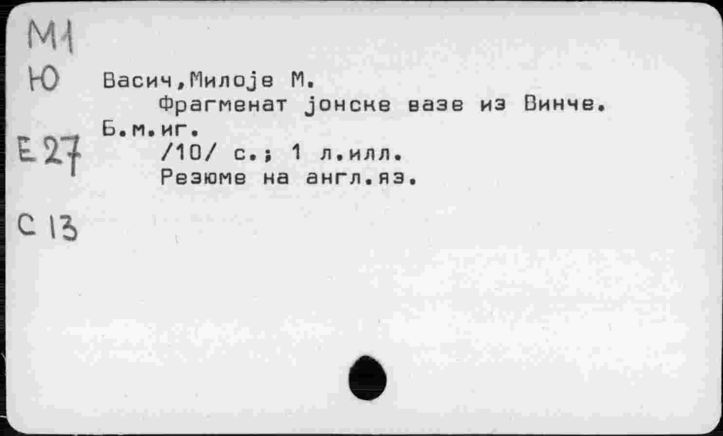 ﻿Ml Ю	Васин,Милоје 1*1. Фрагменат јонсне вазе из Винне
£27	Б.и.иг. /10/ с.; 1 л.илл. Резюме на англ.яз.
с іь